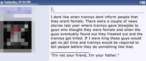 "I dont like when trannys dont inform people that they arent female. There were a couple of news stories last year where trannys gave blowjobs to guys who thought they were female and when the guys eventually found out they freaked out and the trannys got